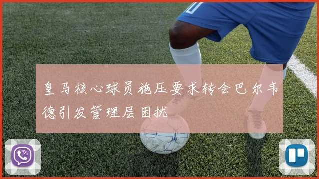 皇马核心球员施压要求转会巴尔韦德引发管理层困扰
