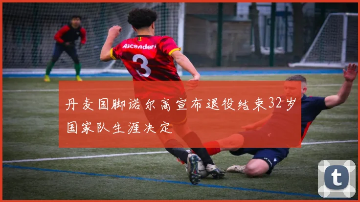 丹麦国脚诺尔高宣布退役结束32岁国家队生涯决定