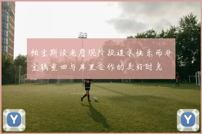 帕金斯谈老詹现阶段追求快乐而非金钱重回与库里合作的美好时光