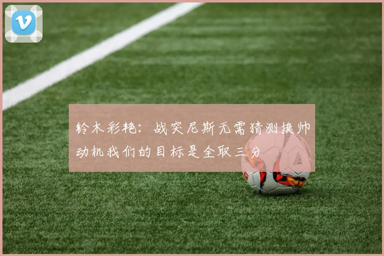 铃木彩艳：战突尼斯无需猜测换帅动机我们的目标是全取三分