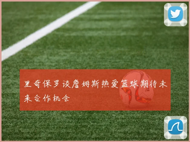 里奇保罗谈詹姆斯热爱篮球期待未来合作机会