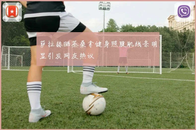 萨拉赫晒蒸桑拿健身照腹肌线条明显引发网友热议