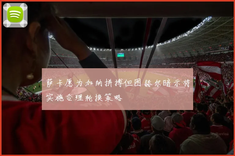 萨卡愿为加纳拼搏但图赫尔暗示将实施合理轮换策略