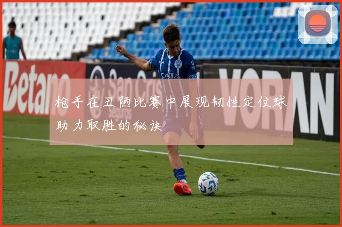 枪手在丑陋比赛中展现韧性定位球助力取胜的秘诀