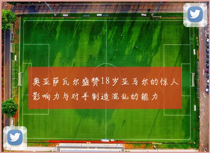 奥亚萨瓦尔盛赞18岁亚马尔的惊人影响力与对手制造混乱的能力