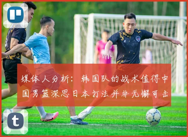 媒体人分析：韩国队的战术值得中国男篮深思日本打法并非无懈可击