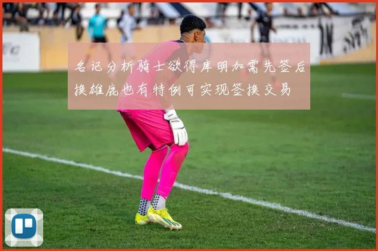 名记分析骑士欲得库明加需先签后换雄鹿也有特例可实现签换交易