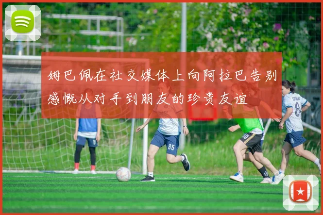 姆巴佩在社交媒体上向阿拉巴告别感慨从对手到朋友的珍贵友谊
