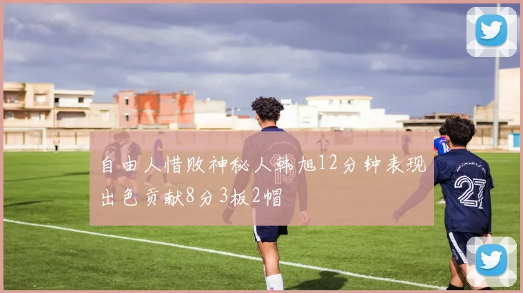 自由人惜败神秘人韩旭12分钟表现出色贡献8分3板2帽
