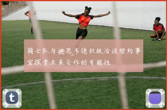 骑士队与迪恩韦德积极洽谈续约事宜探索未来合作的可能性